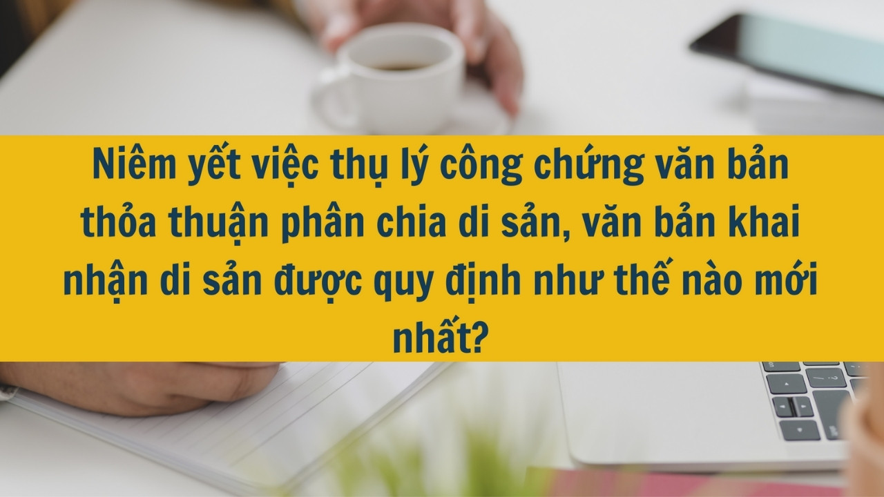 Ni&ecirc;m yết việc thụ l&yacute; c&ocirc;ng chứng văn bản thỏa thuận ph&acirc;n chia di sản, văn bản khai nhận di sản được quy định như thế n&agrave;o mới nhất 2025?
