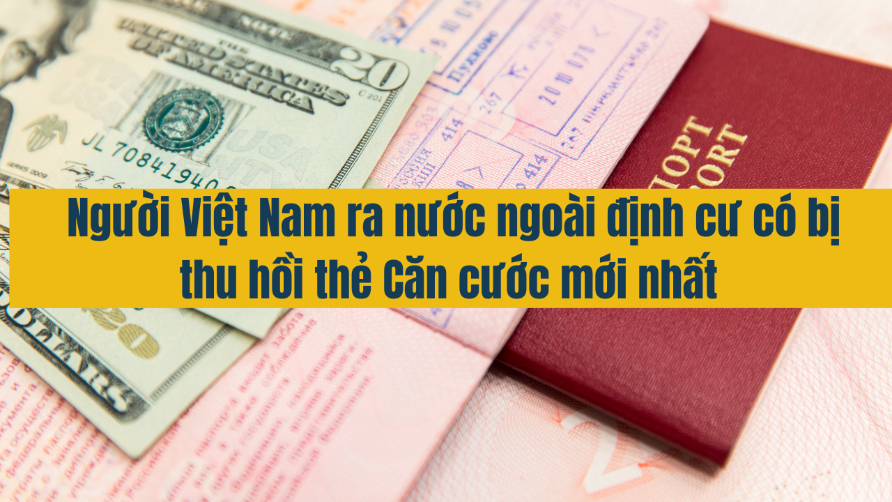 Người Việt Nam ra nước ngoài định cư có bị thu hồi thẻ Căn cước mới nhất năm 2025?