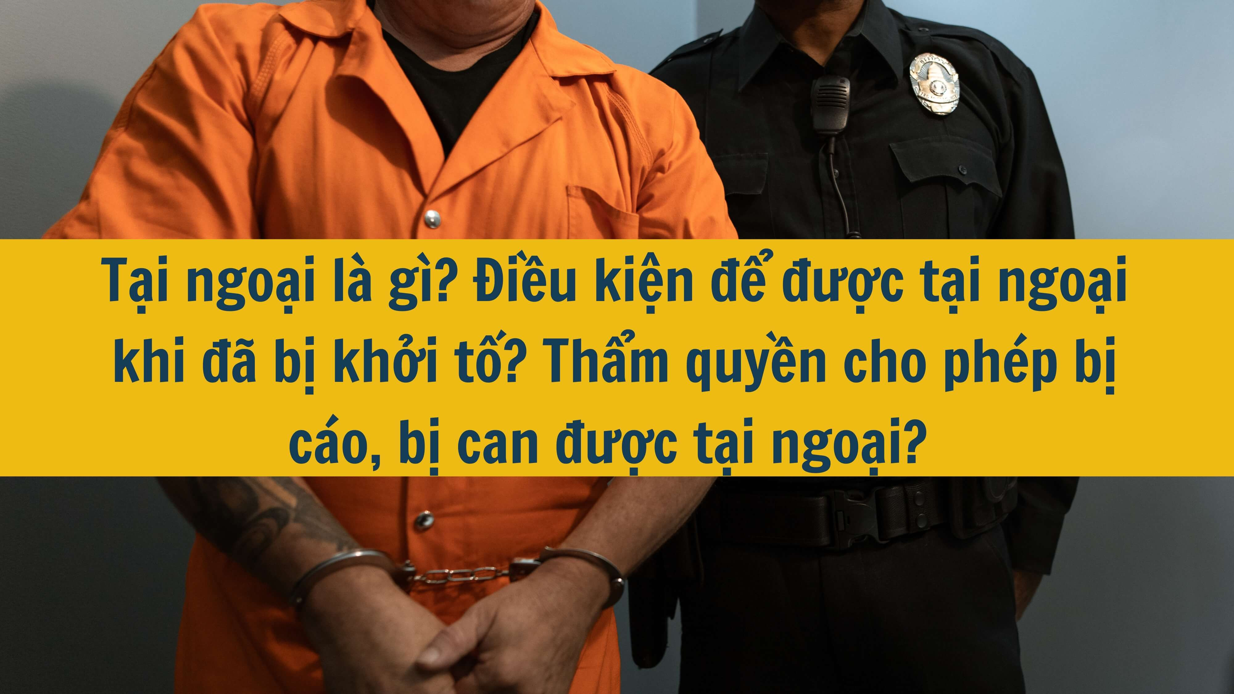 Tại ngoại là gì? Điều kiện để được tại ngoại khi đã bị khởi tố? Thẩm quyền cho phép bị cáo, bị can được tại ngoại?