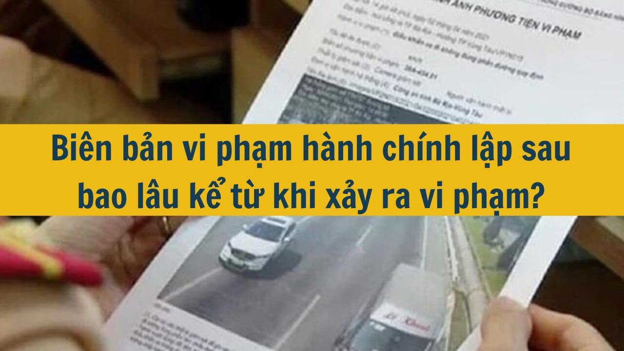 Bi&ecirc;n bản vi phạm h&agrave;nh ch&iacute;nh lập sau bao l&acirc;u kể từ khi xảy ra vi phạm?