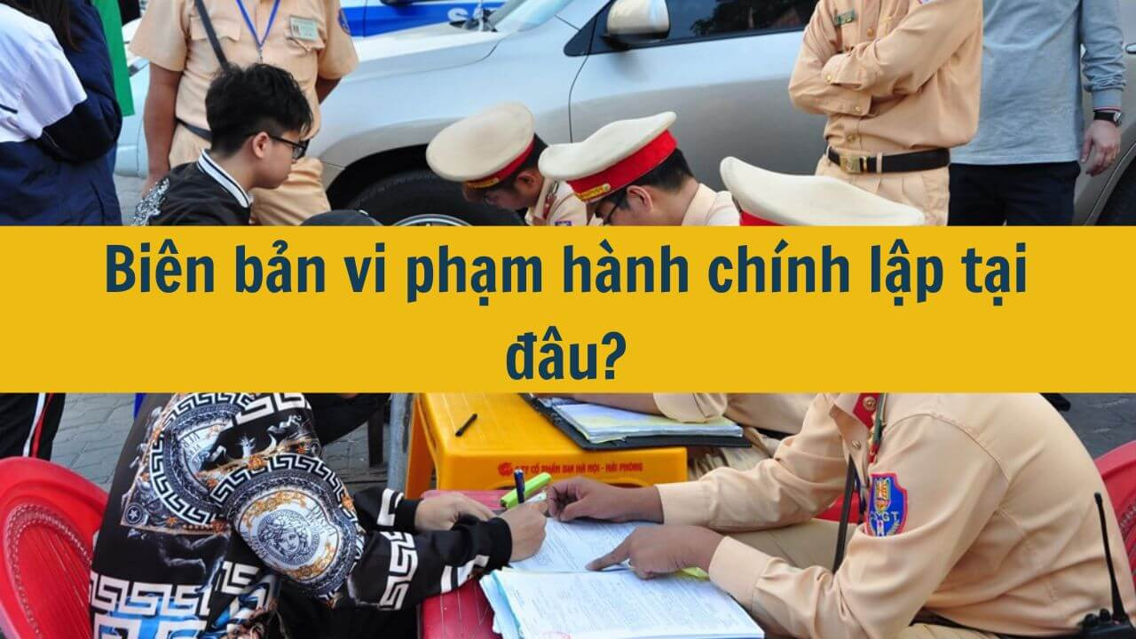 Bi&ecirc;n bản vi phạm h&agrave;nh ch&iacute;nh lập tại đ&acirc;u?