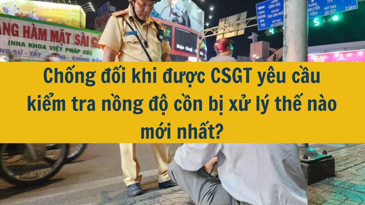 Chống đối khi được CSGT yêu cầu kiểm tra nồng độ cồn bị xử lý thế nào mới nhất 2025?