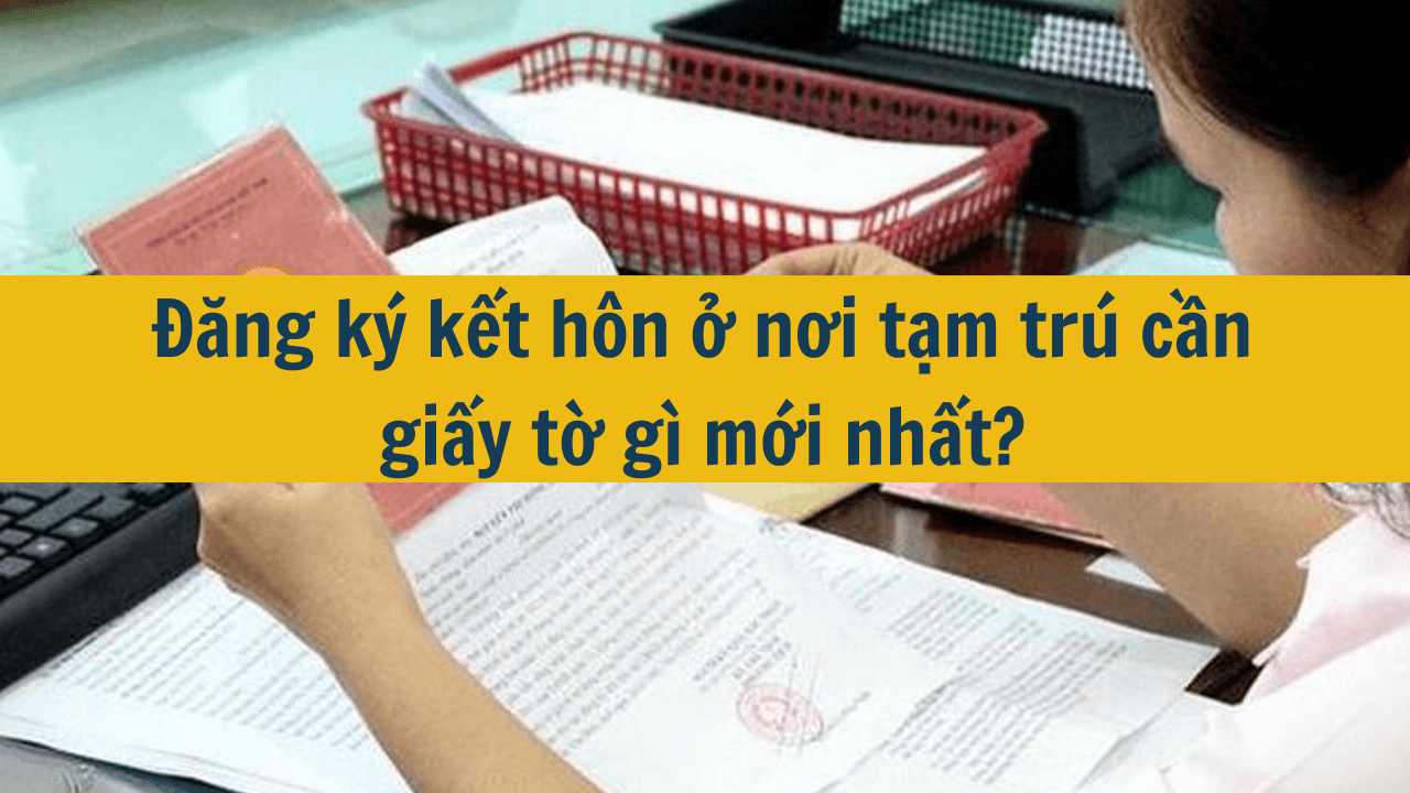 Đăng ký kết hôn ở nơi tạm trú cần giấy tờ gì?