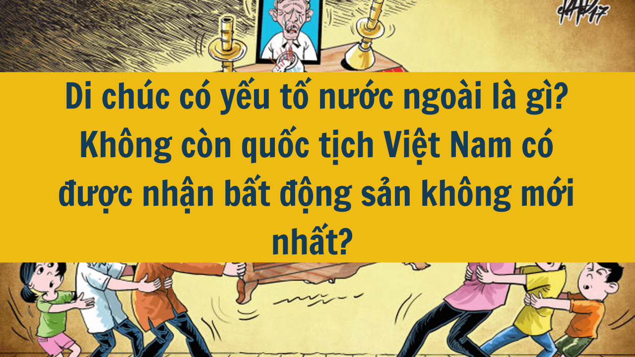 Di chúc có yếu tố nước ngoài là gì? Không còn quốc tịch Việt Nam có được nhận bất động sản không mới nhất 2025? 