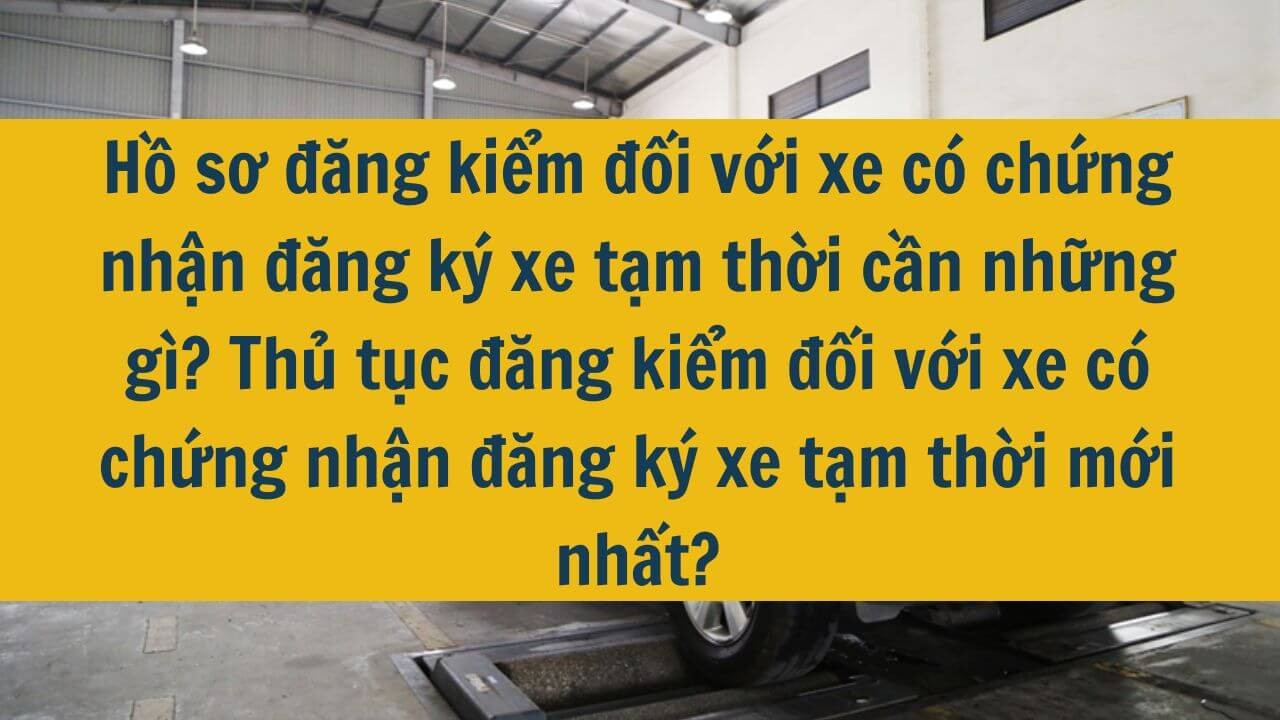 Hồ sơ đăng kiểm đối với xe có chứng nhận đăng ký xe tạm thời cần những gì? Thủ tục đăng kiểm đối với xe có chứng nhận đăng ký xe tạm thời mới nhất 2025?