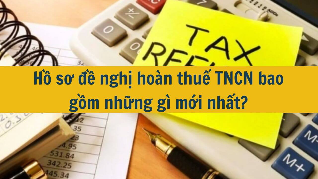 Hồ sơ đề nghị ho&agrave;n thuế TNCN bao gồm những g&igrave; mới nhất 2025?