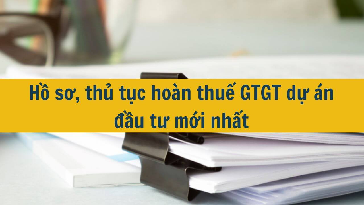Hồ sơ, thủ tục ho&agrave;n thuế GTGT dự &aacute;n đầu tư mới nhất 2025