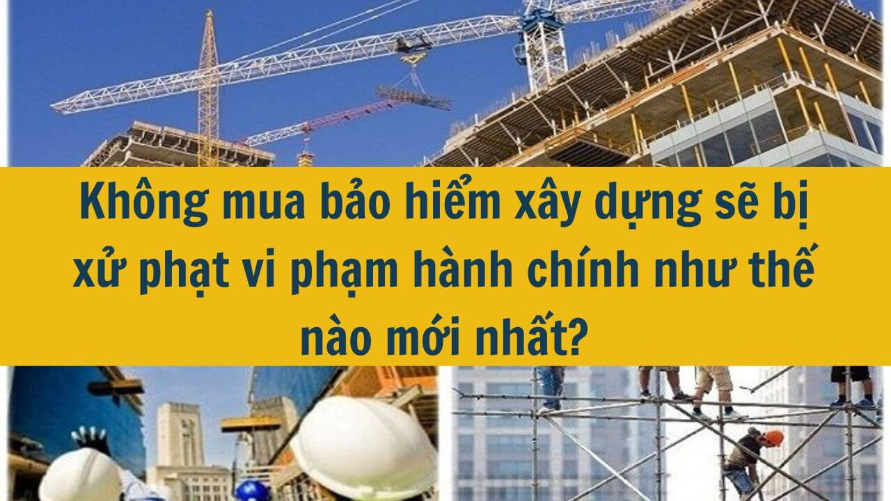 Kh&ocirc;ng mua bảo hiểm x&acirc;y dựng sẽ bị xử phạt vi phạm h&agrave;nh ch&iacute;nh như thế n&agrave;o mới nhất 2025?