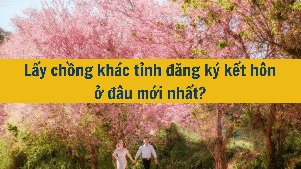 Lấy chồng khác tỉnh đăng ký kết hôn ở đâu mới nhất 2025?