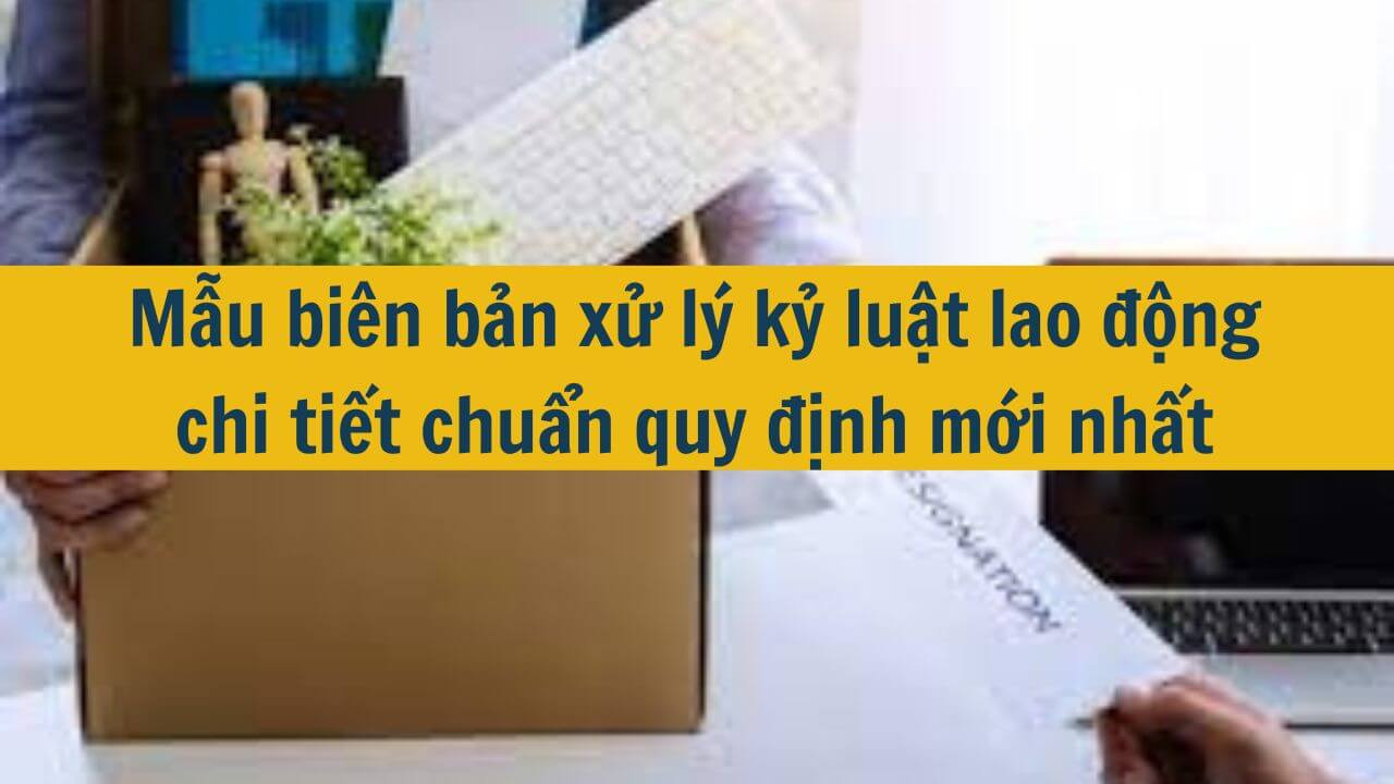 Mẫu bi&ecirc;n bản xử l&yacute; kỷ luật lao động chi tiết chuẩn quy định mới nhất 2025