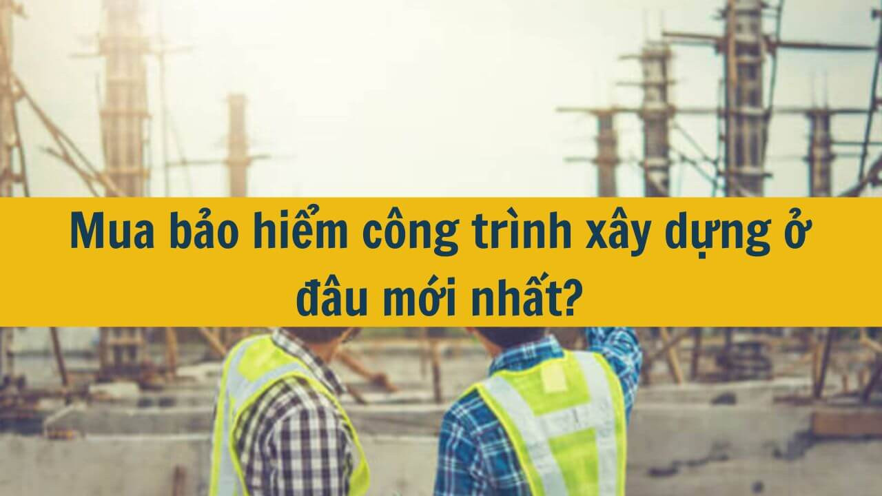 Mua bảo hiểm c&ocirc;ng tr&igrave;nh x&acirc;y dựng ở đ&acirc;u mới nhất 2025?