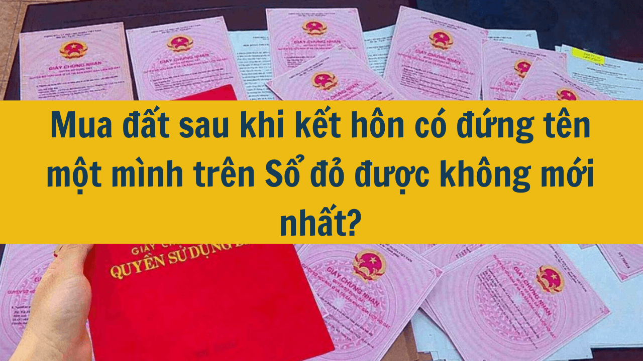 Mua đất sau khi kết hôn có đứng tên một mình trên Sổ đỏ được không mới nhất 2025?