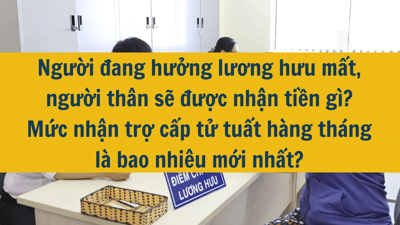 Người đang hưởng lương hưu mất, người thân sẽ được nhận tiền gì? Mức nhận trợ cấp tử tuất hàng tháng là bao nhiêu mới nhất 2025?