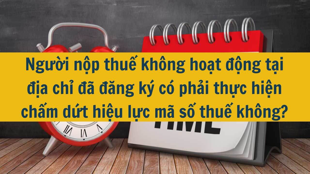 Người nộp thuế kh&ocirc;ng hoạt động tại địa chỉ đ&atilde; đăng k&yacute; c&oacute; phải thực hiện chấm dứt hiệu lực m&atilde; số thuế kh&ocirc;ng?