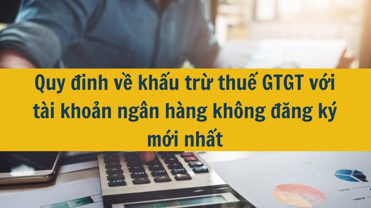 Quy đinh về khấu trừ thuế GTGT với t&agrave;i khoản ng&acirc;n h&agrave;ng kh&ocirc;ng đăng k&yacute; mới nhất 2025