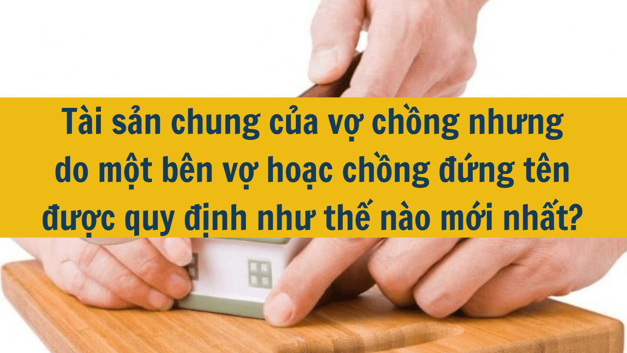 Tài sản chung của vợ chồng nhưng do một bên vợ hoặc chồng đứng tên được quy định như thế nào mới nhất 2025?