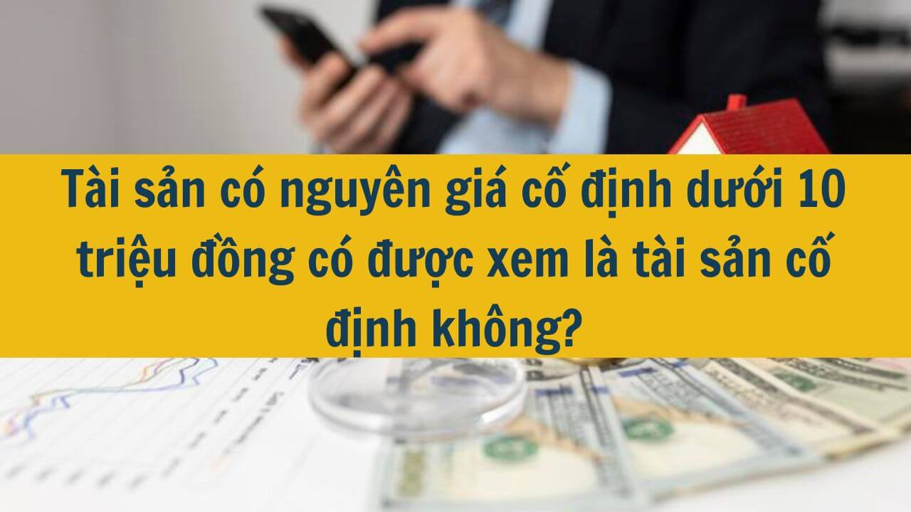 T&agrave;i sản c&oacute; nguy&ecirc;n gi&aacute; cố định dưới 10 triệu đồng c&oacute; được xem l&agrave; t&agrave;i sản cố định kh&ocirc;ng?