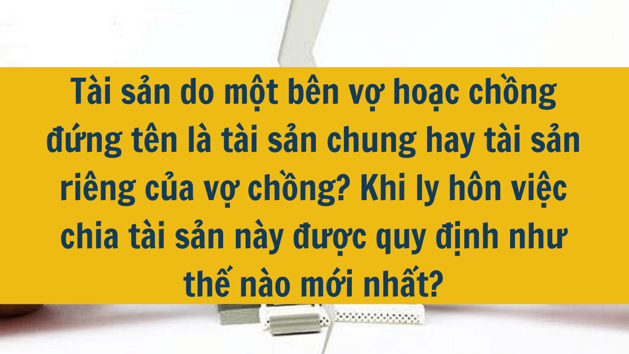 Tài sản do một bên vợ hoặc chồng đứng tên là tài sản chung hay tài sản riêng của vợ chồng? Khi ly hôn việc chia tài sản này được quy định như thế nào mới nhất 2025?