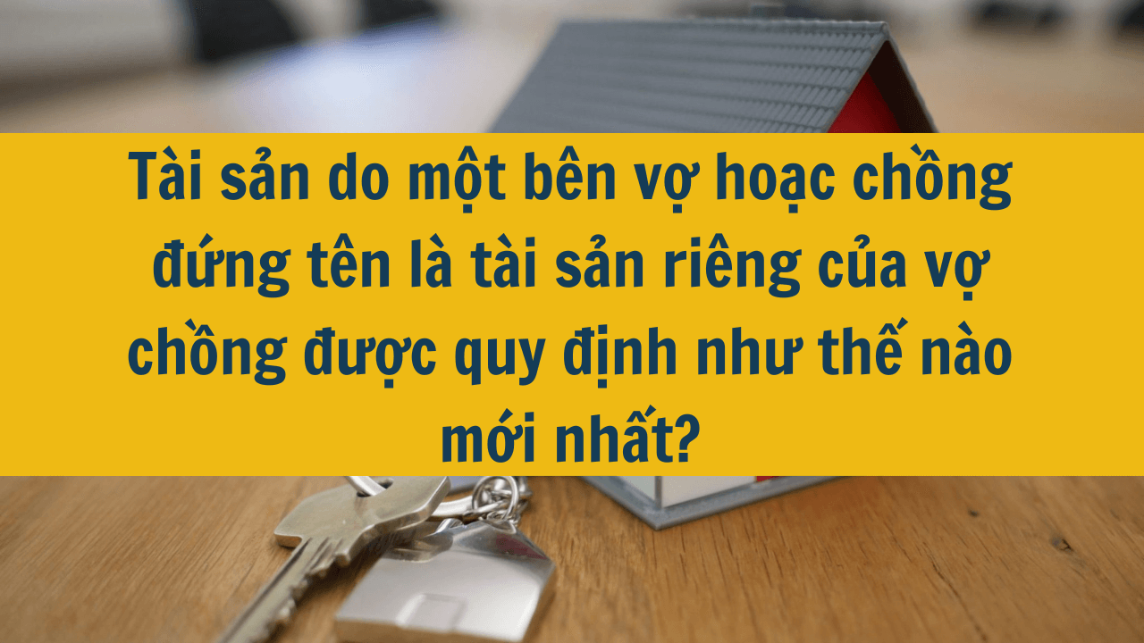 Tài sản do một bên vợ hoặc chồng đứng tên là tài sản riêng của vợ chồng được quy định như thế nào mới nhất 2025?