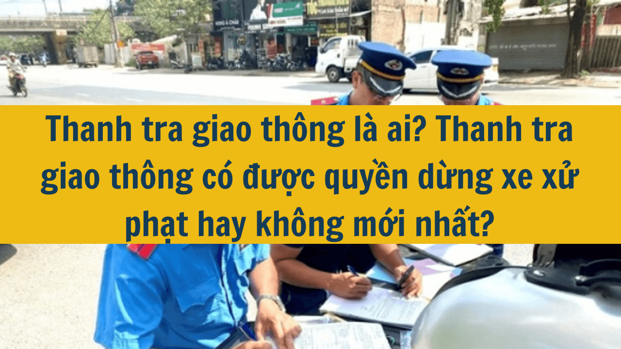 Thanh tra giao thông là ai? Thanh tra giao thông có được quyền dừng xe xử phạt hay không mới nhất 2025?