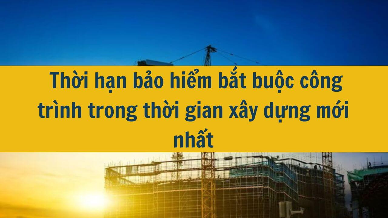  Thời hạn bảo hiểm bắt buộc c&ocirc;ng tr&igrave;nh trong thời gian x&acirc;y dựng mới nhất 2025