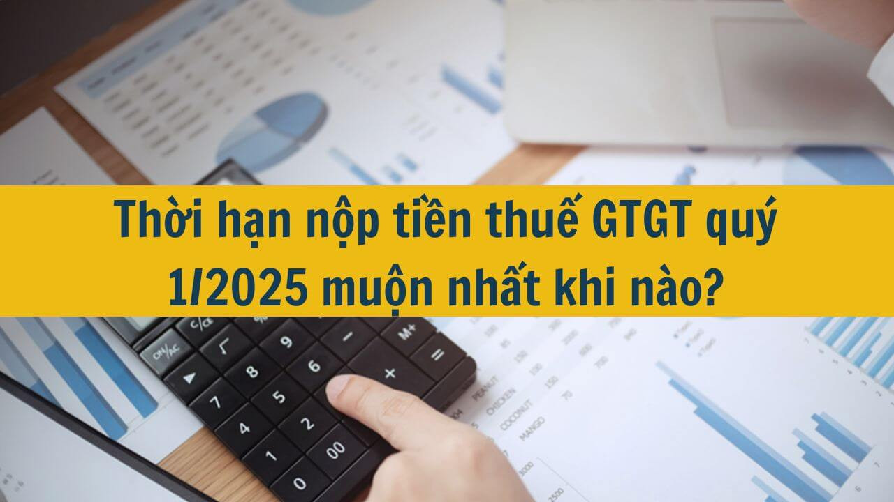 Thời hạn nộp tiền thuế GTGT qu&yacute; 1/2025 muộn nhất khi n&agrave;o?