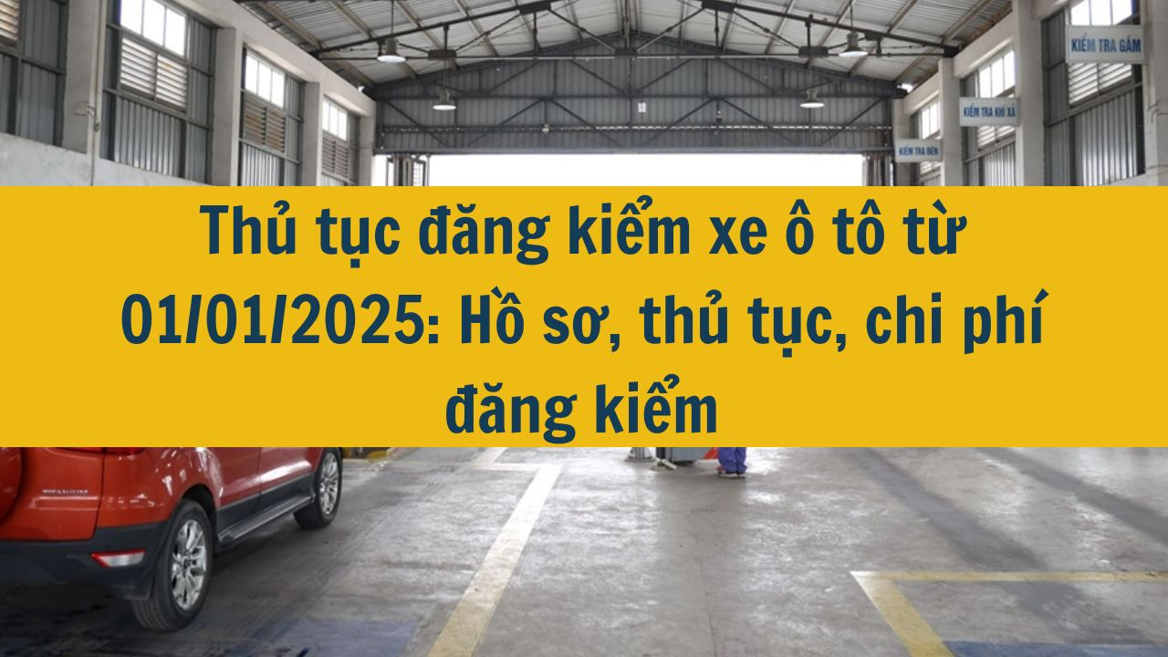 Thủ tục đăng kiểm xe ô tô từ 01/01/2025: Hồ sơ, thủ tục, chi phí đăng kiểm