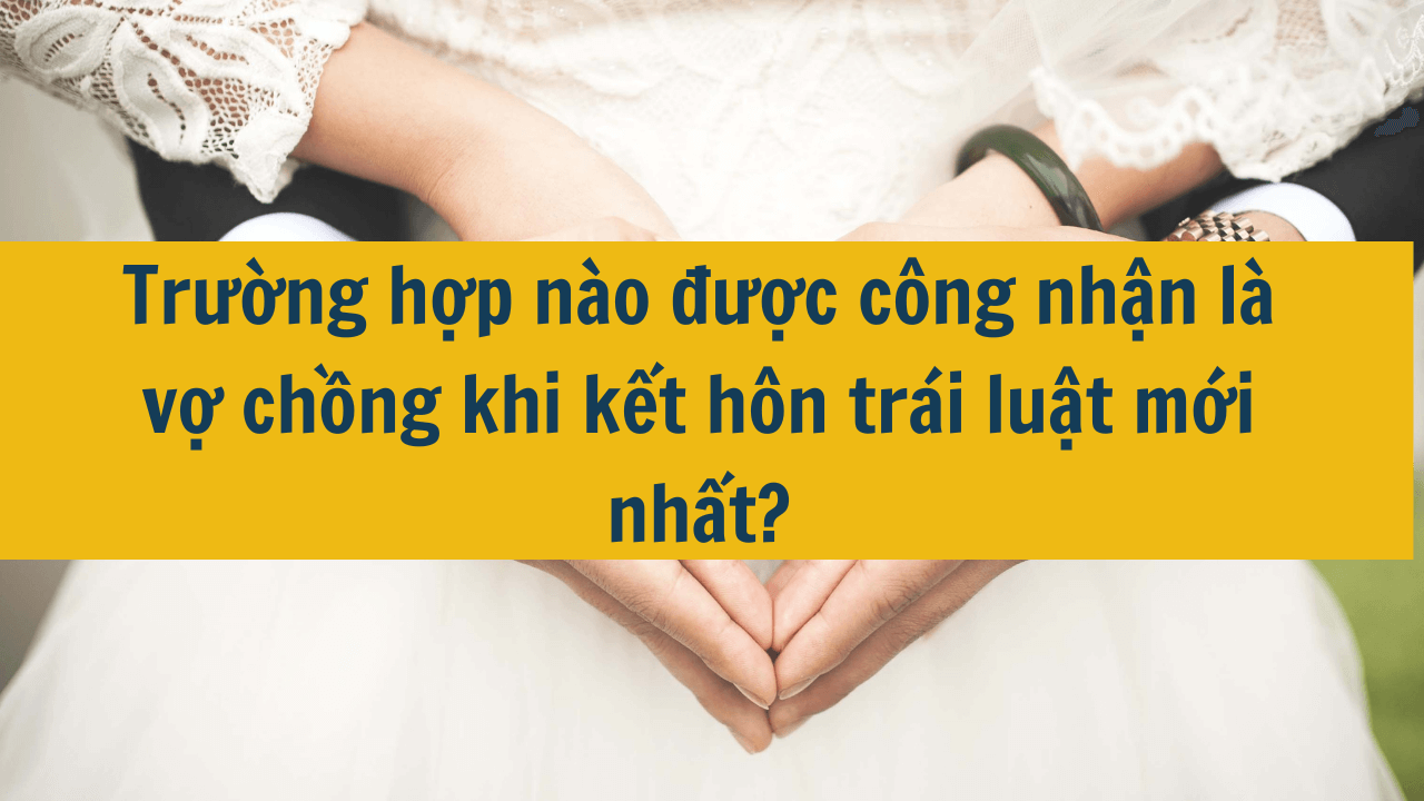 Trường hợp nào được công nhận là vợ chồng khi kết hôn trái luật mới nhất 2025?