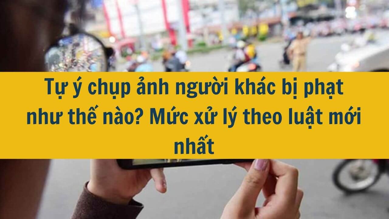 Tự &yacute; chụp ảnh người kh&aacute;c bị phạt như thế n&agrave;o? Mức xử l&yacute; theo luật mới nhất 2025