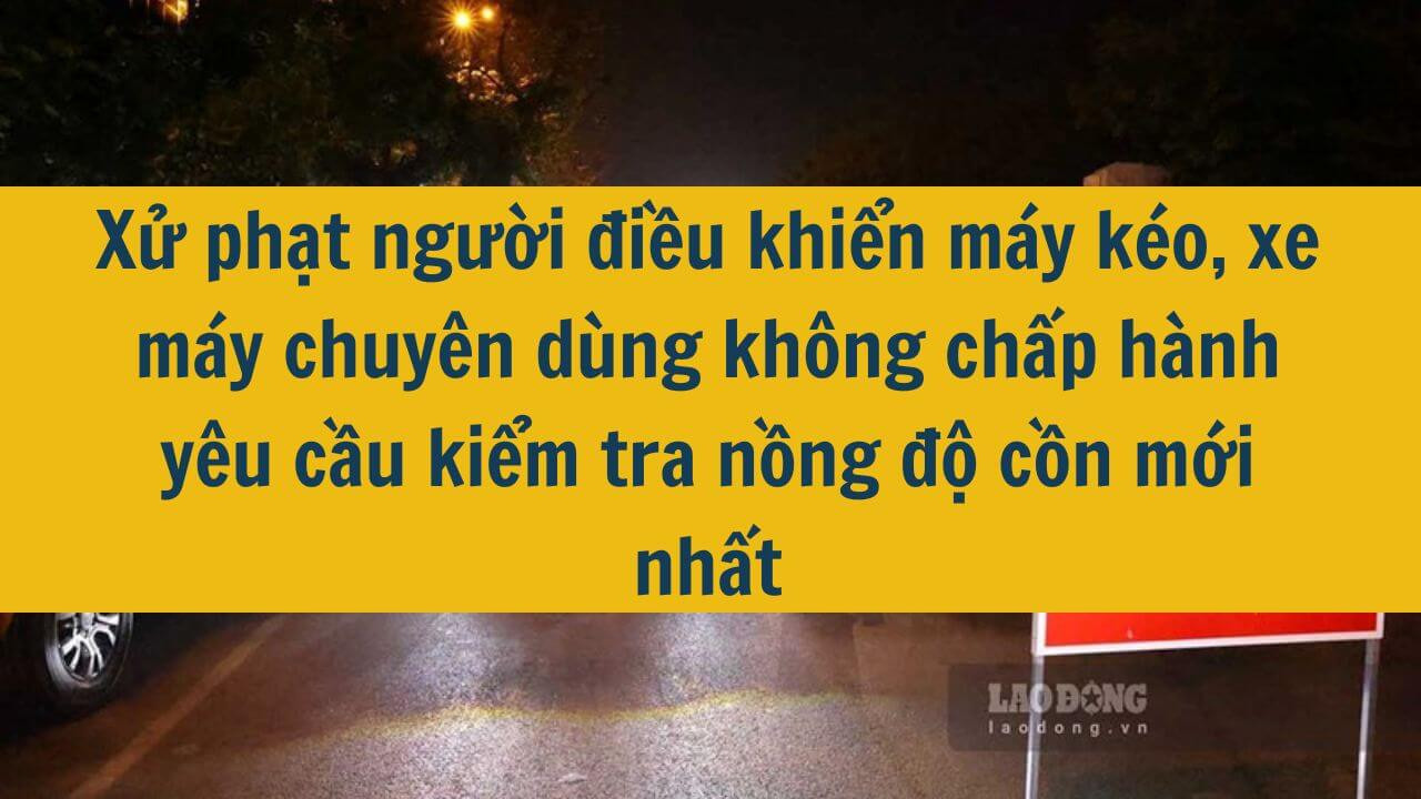 Xử phạt người điều khiển máy kéo, xe máy chuyên dùng không chấp hành yêu cầu kiểm tra nồng độ cồn mới nhất 2025