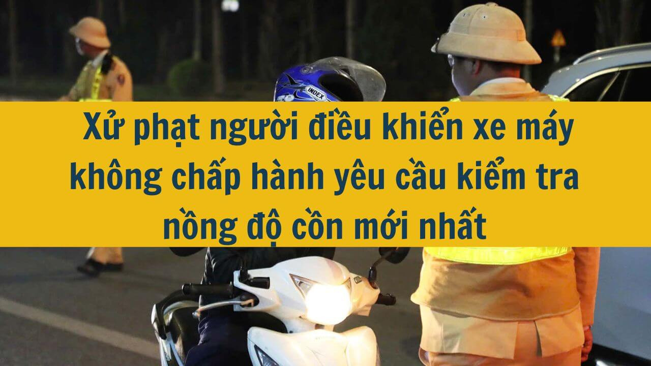  Xử phạt người điều khiển xe máy không chấp hành yêu cầu kiểm tra nồng độ cồn mới nhất 2025