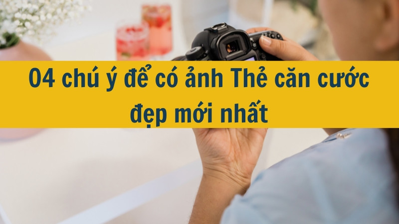 04 chú ý để có ảnh Thẻ căn cước đẹp mới nhất