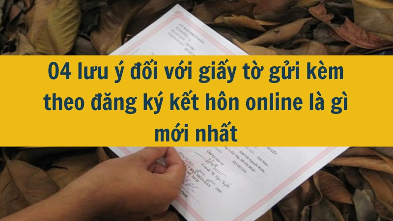 04 lưu ý đối với giấy tờ gửi kèm theo đăng ký kết hôn online là gì mới nhất