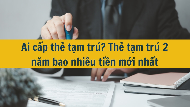 Ai cấp thẻ tạm trú? Thẻ tạm trú 2 năm bao nhiêu tiền mới nhất