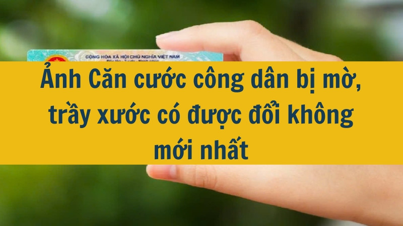 Ảnh Căn cước công dân bị mờ, trầy xước có được đổi không mới nhất