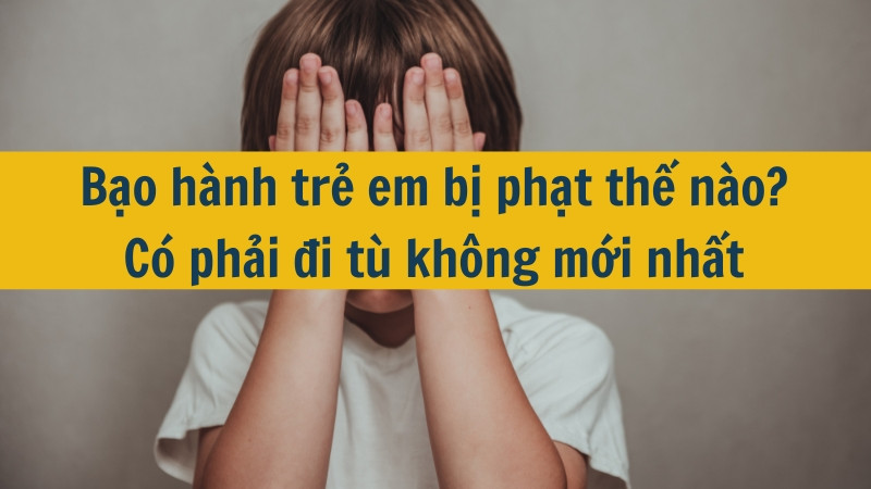 Bạo hành trẻ em bị phạt thế nào? Có phải đi tù không mới nhất