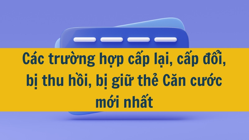 Các trường hợp cấp lại, cấp đổi, bị thu hồi, bị giữ thẻ Căn cước mới nhất