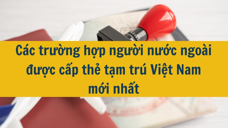 Các trường hợp người nước ngoài được cấp thẻ tạm trú Việt Nam mới nhất