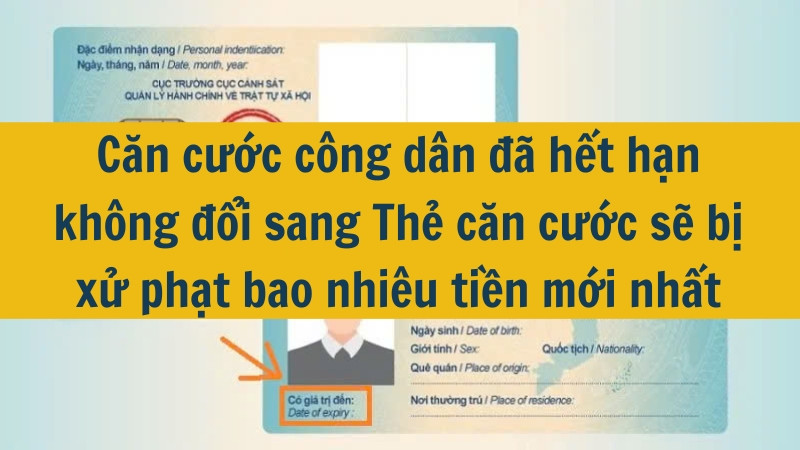 Căn cước công dân đã hết hạn không đổi sang Thẻ căn cước sẽ bị xử phạt bao nhiêu tiền mới nhất