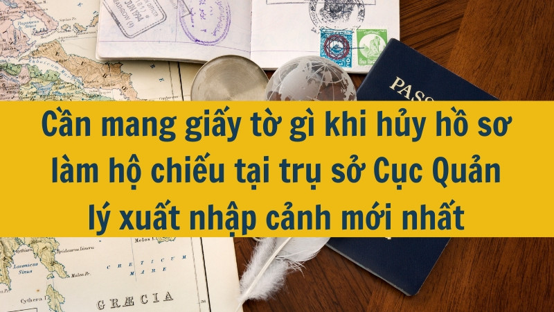 Cần mang giấy tờ gì khi hủy hồ sơ làm hộ chiếu tại trụ sở Cục Quản lý xuất nhập cảnh mới nhất