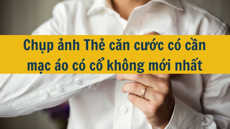 Chụp ảnh Thẻ căn cước có cần mặc áo có cổ không mới nhất