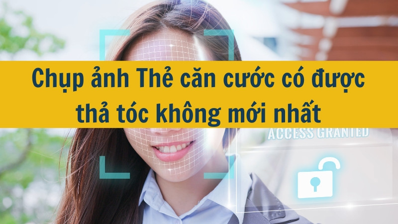 Chụp ảnh Thẻ căn cước có được thả tóc không mới nhất