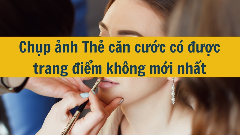 Chụp ảnh Thẻ căn cước có được trang điểm không mới nhất