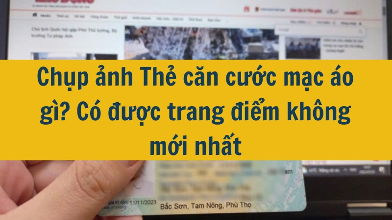 Chụp ảnh Thẻ căn cước mặc áo gì? Có được trang điểm không mới nhất