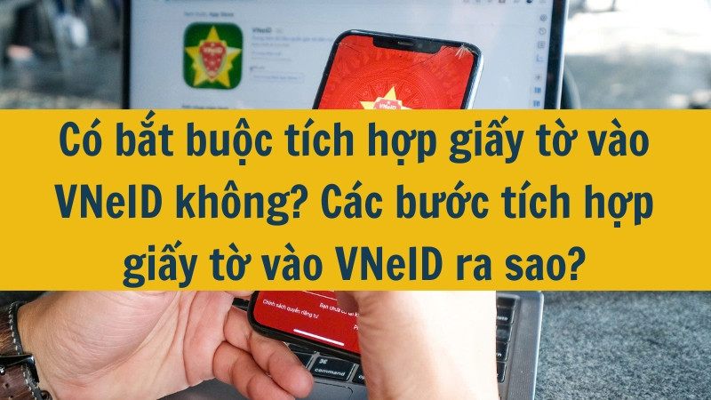 Có bắt buộc tích hợp giấy tờ vào VNeID không? Các bước tích hợp giấy tờ vào VNeID ra sao?