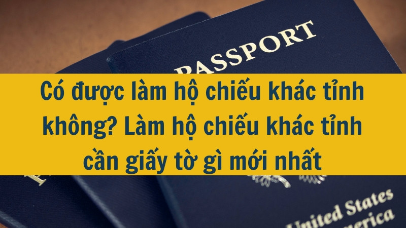 Có được làm hộ chiếu khác tỉnh không? Làm hộ chiếu khác tỉnh cần giấy tờ gì mới nhất