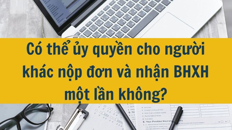 C&oacute; thể ủy quyền cho người kh&aacute;c nộp đơn v&agrave; nhận BHXH một lần kh&ocirc;ng?
