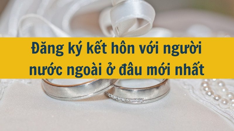 Đăng ký kết hôn với người nước ngoài ở đâu mới nhất