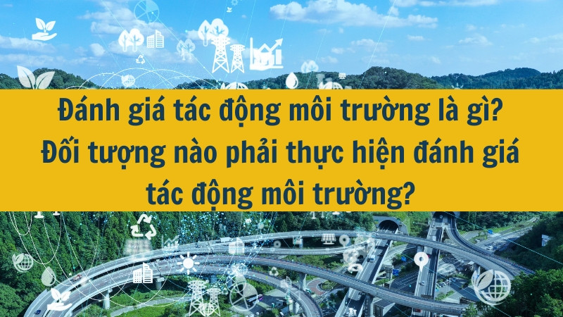 Đ&aacute;nh gi&aacute; t&aacute;c động m&ocirc;i trường l&agrave; g&igrave;? Đối tượng n&agrave;o phải thực hiện đ&aacute;nh gi&aacute; t&aacute;c động m&ocirc;i trường?