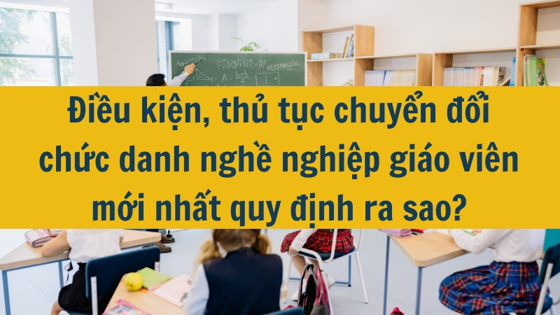 Điều kiện, thủ tục chuyển đổi chức danh nghề nghiệp gi&aacute;o vi&ecirc;n mới nhất quy định ra sao?